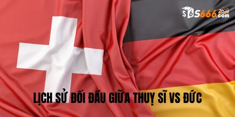 Nhìn lại lịch sử đối đầu Thuỵ Sĩ vs Đức
